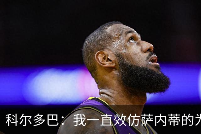 科尔多巴：我一直效仿萨内蒂的为人处事，我们的关系宛如初见