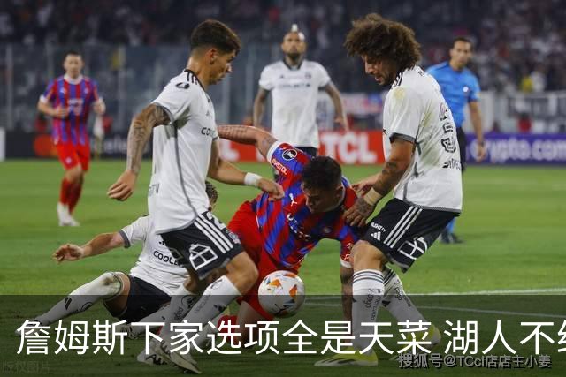 詹姆斯下家选项全是天菜 湖人不给的体面这些队能给